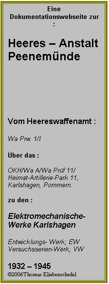 Textfeld: Eine Dokumentationswebseite zur  :

Heeres  Anstalt 
Peenemnde






Vom Heereswaffenamt :

Wa Prw. 1/I

ber das :

OKH/Wa A/Wa Prf 11/
Heimat-Artillerie-Park 11, Karlshagen, Pommern.

zu den :

Elektromechanische-
Werke Karlshagen

Entwicklungs- Werk; EW
Versuchsserien-Werk; VW

1932  1945
